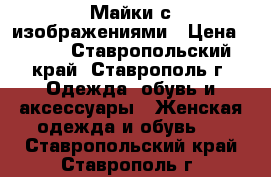 Майки с изображениями › Цена ­ 500 - Ставропольский край, Ставрополь г. Одежда, обувь и аксессуары » Женская одежда и обувь   . Ставропольский край,Ставрополь г.